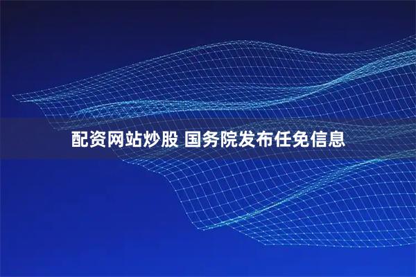 配资网站炒股 国务院发布任免信息