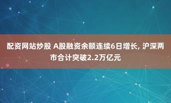 配资网站炒股 A股融资余额连续6日增长, 沪深两市合计突破2.2万亿元