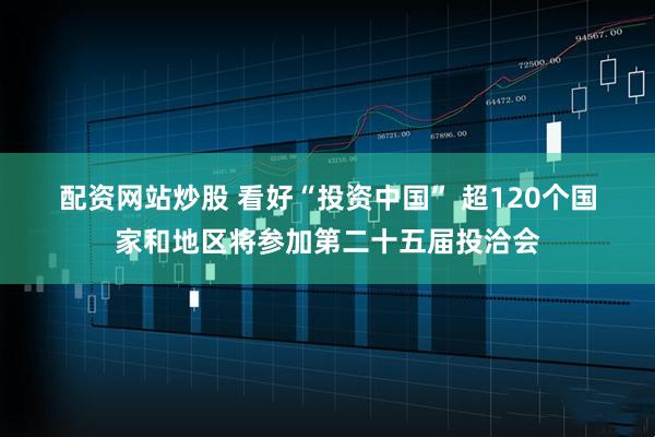 配资网站炒股 看好“投资中国” 超120个国家和地区将参加第二十五届投洽会