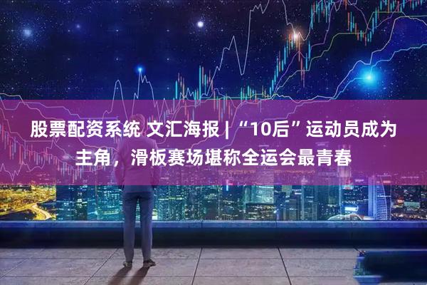 股票配资系统 文汇海报 | “10后”运动员成为主角，滑板赛场堪称全运会最青春