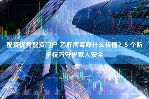 配资优秀配资门户 乙肝病毒靠什么传播？5 个防护技巧守护家人安全