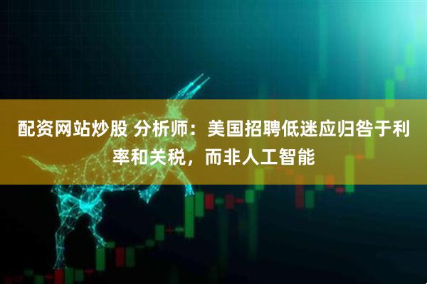 配资网站炒股 分析师：美国招聘低迷应归咎于利率和关税，而非人工智能