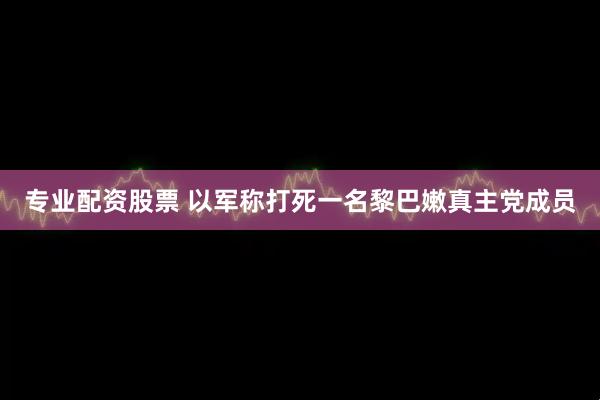 专业配资股票 以军称打死一名黎巴嫩真主党成员