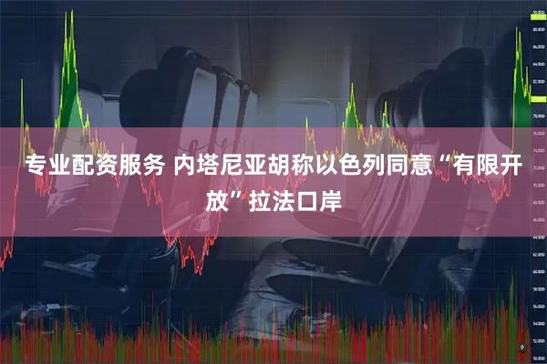 专业配资服务 内塔尼亚胡称以色列同意“有限开放”拉法口岸