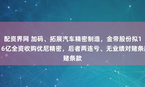 配资界网 加码、拓展汽车精密制造，金帝股份拟1.16亿全资收购优尼精密，后者两连亏、无业绩对赌条款