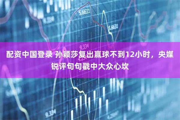 配资中国登录 孙颖莎复出赢球不到12小时，央媒锐评句句戳中大众心坎