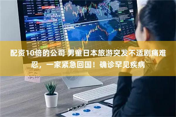 配资10倍的公司 男童日本旅游突发不适剧痛难忍，一家紧急回国！确诊罕见疾病
