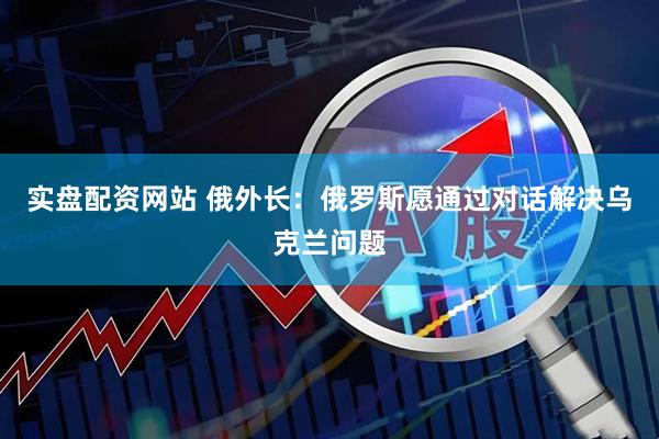 实盘配资网站 俄外长：俄罗斯愿通过对话解决乌克兰问题