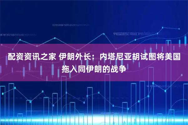 配资资讯之家 伊朗外长：内塔尼亚胡试图将美国拖入同伊朗的战争