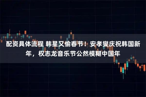 配资具体流程 韩星又偷春节！安孝燮庆祝韩国新年，权志龙音乐节公然模糊中国年