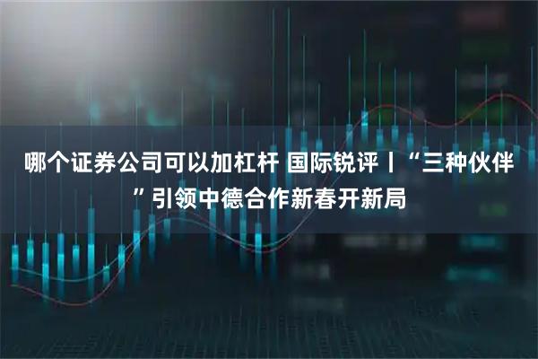 哪个证券公司可以加杠杆 国际锐评丨“三种伙伴”引领中德合作新春开新局
