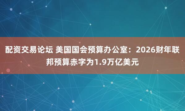 配资交易论坛 美国国会预算办公室：2026财年联邦预算赤字为1.9万亿美元