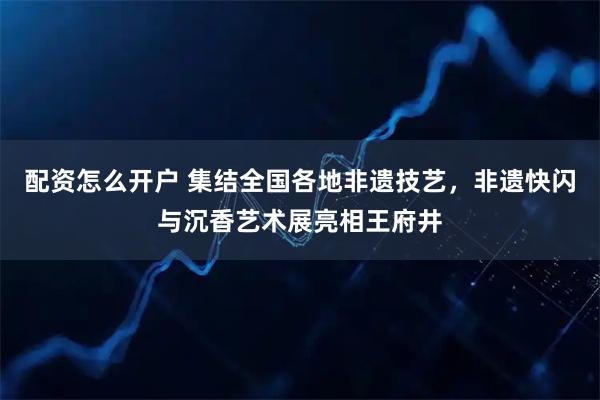 配资怎么开户 集结全国各地非遗技艺，非遗快闪与沉香艺术展亮相王府井