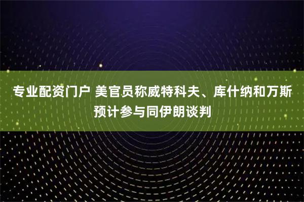 专业配资门户 美官员称威特科夫、库什纳和万斯预计参与同伊朗谈判