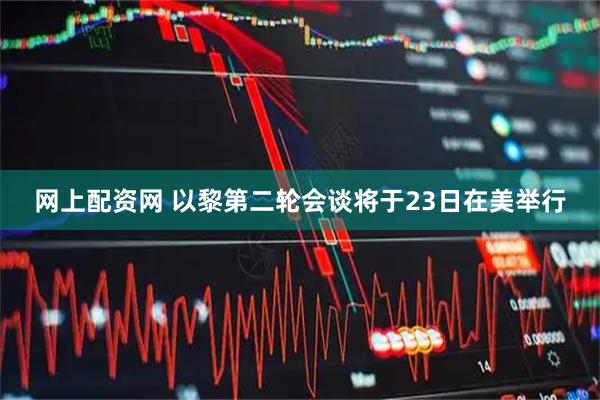 网上配资网 以黎第二轮会谈将于23日在美举行