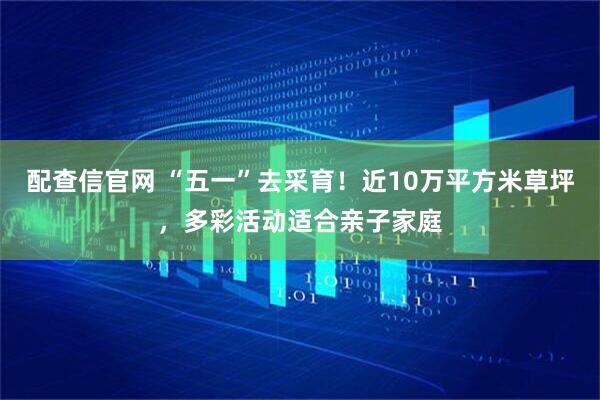 配查信官网 “五一”去采育！近10万平方米草坪，多彩活动适合亲子家庭
