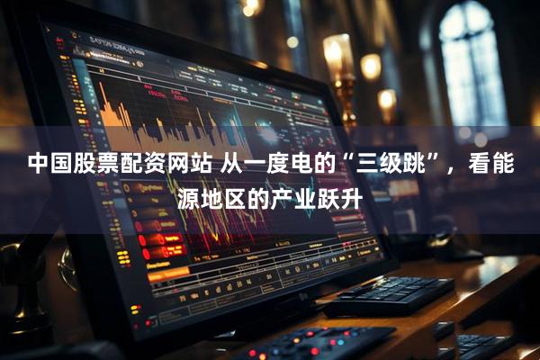中国股票配资网站 从一度电的“三级跳”，看能源地区的产业跃升
