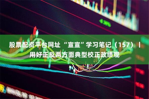 股票配资平台网址 “宣宣”学习笔记（157）丨用好正反两方面典型校正政绩观