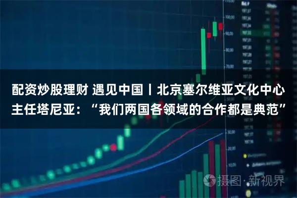 配资炒股理财 遇见中国丨北京塞尔维亚文化中心主任塔尼亚：“我们两国各领域的合作都是典范”