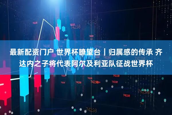 最新配资门户 世界杯瞭望台｜归属感的传承 齐达内之子将代表阿尔及利亚队征战世界杯