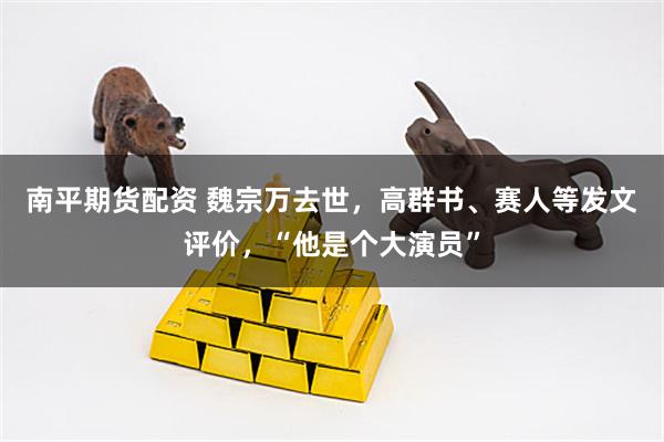 南平期货配资 魏宗万去世,高群书、赛人等发文评价,“他是个大演员”