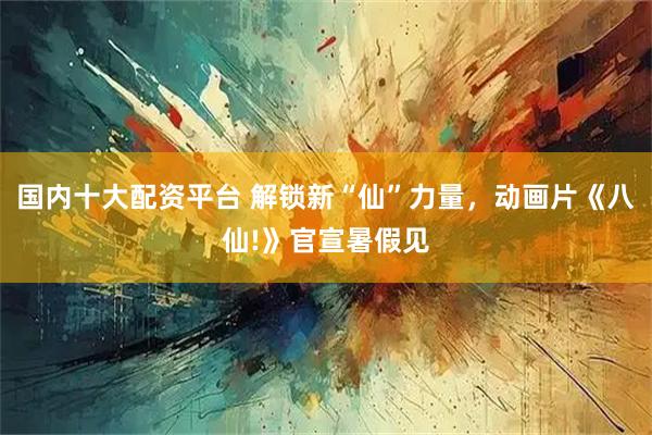 国内十大配资平台 解锁新“仙”力量，动画片《八仙!》官宣暑假见