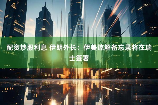 配资炒股利息 伊朗外长:伊美谅解备忘录将在瑞士签署