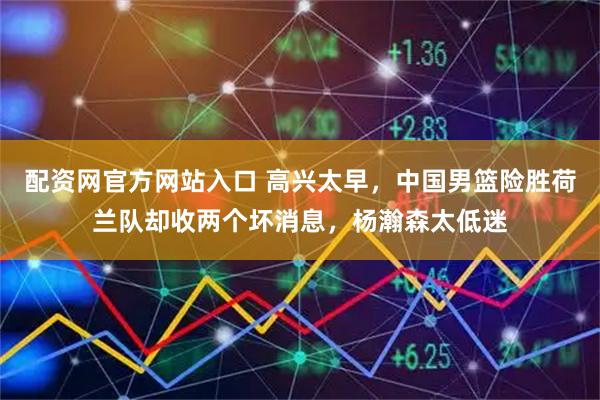 配资网官方网站入口 高兴太早，中国男篮险胜荷兰队却收两个坏消息，杨瀚森太低迷