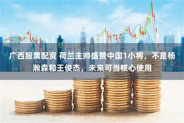 广西股票配资 荷兰主帅盛赞中国1小将，不是杨瀚森和王俊杰，未来可当核心使用