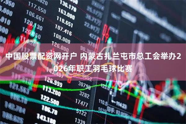 中国股票配资网开户 内蒙古扎兰屯市总工会举办2026年职工羽毛球比赛