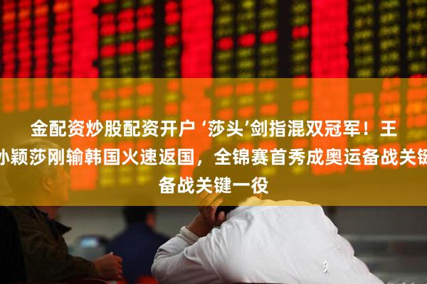 金配资炒股配资开户 ‘莎头’剑指混双冠军！王楚钦孙颖莎刚输韩国火速返国，全锦赛首秀成奥运备战关键一役