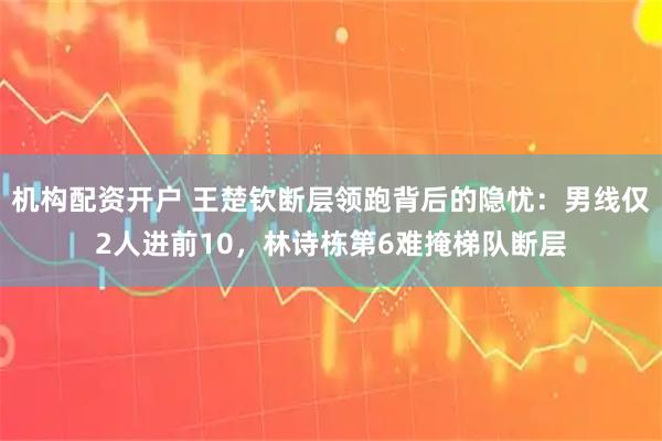 机构配资开户 王楚钦断层领跑背后的隐忧：男线仅2人进前10，林诗栋第6难掩梯队断层