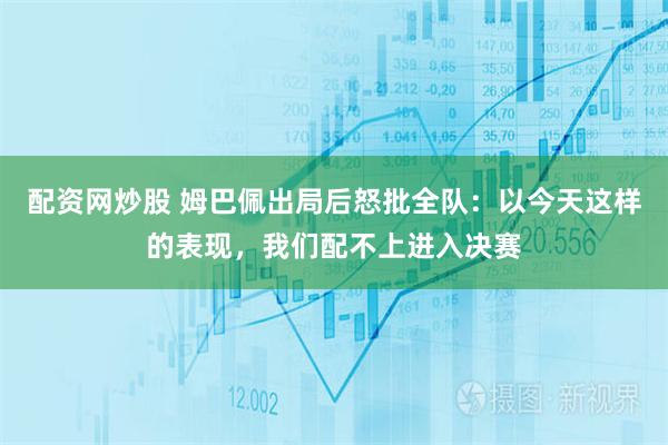 配资网炒股 姆巴佩出局后怒批全队：以今天这样的表现，我们配不上进入决赛