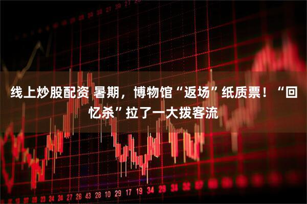 线上炒股配资 暑期，博物馆“返场”纸质票！“回忆杀”拉了一大拨客流