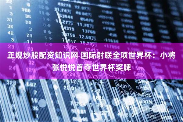 正规炒股配资知识网 国际射联全项世界杯：小将张悦悦首夺世界杯奖牌